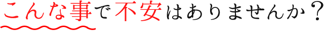 こんな事で不安はありませんか？